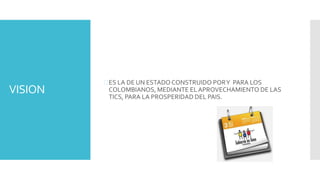 VISION
ES LA DE UN ESTADO CONSTRUIDO PORY PARA LOS
COLOMBIANOS, MEDIANTE ELAPROVECHAMIENTO DE LAS
TICS, PARA LA PROSPERIDAD DEL PAIS.
 