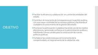 OBJETIVO
Facilitar la eficiencia y colaboración en y entre las entidades del
estado.
Contribuir al incremento de la trasparencia en la gestión publica,
con una mayor visibilidad de los asuntos públicos y facilitando al
ciudadano el conocimiento de la gestión del estado.
Promover la participación ciudadana haciendo uso de los medios
electrónicos, generando confianza en la administración publica y
habilitando nuevos canales para la construcción de nuevas
políticas publicas.
Fortalecer las condiciones para el incremento de la
competitividad y el mejoramiento de la calidad de vida.
 