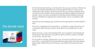 De donde nace
 En Colombia desde el 95 en el decreto ley 2150 ya se hacia referencia
al uso de medios electrónicos en la prestación de servicios y en la
realización de tramites, de otra parte la ley 527 del 99 estableció las
condiciones de validez de los mensajes de datos, posteriormente el
conpes 3027 de 2000 consolida los estudios desarrollados hasta la
fecha y establece la agenda de conectividad como una política del
estado.
 Una de las 6 estrategias que conforman la agenda de conectividad es
GEL.
 Para dar cumplimiento a lo anterior , se diseño un plan de acción, el
cual quedo definido por medio de la directiva presidencial 02 de
2000.
 Entre el 2002 y 2007 la estrategia GEL fue recogida e impulsada por
diferentes instrumentos normativos dentro de los cuales se resalta
como la ley 790 de 2002.
 En el 2008 se expide del decreto 1151 el cual se conforma como un
gran hito , ya que definió los lineamientos generales de la estrategia
aportando elementos de unificación de criterios atraves de cinco
fases.
 
