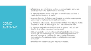 COMO
AVANZAR
 1.Reconozca que el Gobierno en línea es un medio para lograr sus
objetivos misionales de forma mas eficiente.
 2. Identifique como puede valor para su entidad y sus usuarios a
través del uso intensivo de lasTIC.
 3. Acuda al comité de Gobierno en línea de su entidad para organizar
y dinamizar la implementación de la estrategia.
 4. Planee las actividades a desarrollar teniendo el impacto y las metas
propuestas en el Decreto 2693 de 2012 de Gobierno en línea.
 5.Tenga en cuenta las características de su usuario cada vez que
diseñe, desarrolle o mejore un tramite social.
 6.Hacer uso de las herramientas que le ofrece Gobierno en línea.:
Manual 3.1, lineamiento y guías, servicio de acompañamiento y
asesoría, espacios de capacitación, ejercicios de innovación,
convocatorias, fuerza tarea digital, resultados de monitoreo y
evaluación.
 7.Promocione sus servicios y las mejoras realizadas.
 