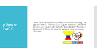¿Cómo se
evalúa?
Desde 2008 el programa agenda de conectividad-Estrategia de
gobierno en línea conceptualizado y puso en marcha un sistema
de monitoreo y evaluación, con el fin de contar con información
actualizada en forma permanente y precisa sobre los avances
obtenidos.
 