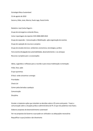 Estratégia Ilhéus Sustentável
31 de agosto de 2010
Socorro, Didie, Josie, Marcia, Paulo Lago, Paulo Emilio
Relatório: José Carlos Pegorin -
Grupo de estrangeiros visitando Ilheus,
Incluir reportagens da reporter ECO 2008 2009 2010
Grupo de expansão – Comunicação e Mobilização ação organização de eventos
Grupo de captação de recursos e projetos
Grupo de estudos técnicos: ambiental, economicos, tecnologias, juridico
Feira evento divulgação da sustentabilidade, desenvolvimento e as ameaças
Recursos e projetos para as associações
Idéias, sugestões e reflexoes para a reunião e para nossa mobilização e orientação:
Visão, foco, ação
O que queremos
O foco- onde concentrar a energia
Prioridades
Check List
Comer pelas beiradas e pedaços
Comunicação
Disciplina
Estudar e implantar ações que retardem as decisões sobre o PS como está posto: Trazer a
comunicação sobre a situação jurídca e administrativa do PS. O que nós podemos mais fazer¿
Elaborar propostas de desenvolvimento sustentavel
Ver nas propostas do Governo o que pode ser utiilizado e as adequações necessárias
Requalificar o que já existe e dar dinamismo
 