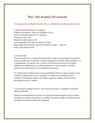 Hay vida después del acuerdo
Estrategia para una implementación eficaz y evaluable de acuerdos organizacionales
1. Datos de identificación de la empresa
Nombre de la empresa: Altavista Consultores S.A.C.
Sector: Consultoría corporativa y financiera
Ubicación: Lima, Perú
Número de colaboradores: 520
Área responsable: Dirección de Talento y Cultura
Responsable del documento: director de Talento y Cultura – Andrea V.
Fecha: 28 de junio de 2025
2. Introducción
Tras una reunión con el consejo de administración, surgió una preocupación compartida:
muchos acuerdos que se alcanzan en nuestra organización terminan siendo olvidados o no
se implementan. En especial, esto se observa con frecuencia en el área de Fusiones y
Adquisiciones, donde existe una cultura marcada por “cerrar acuerdos” sin prestar
atención a sus consecuencias o a su cumplimiento posterior.
Es evidente que necesitamos pasar de una mentalidad enfocada en lograr acuerdos a una
centrada en implementar lo que se acuerda y en evaluar sus resultados de forma
sistemática. Esta propuesta tiene como objetivo guiar ese cambio cultural de forma
estructurada, realista y medible.
3. Estrategia de implementación: “De acuerdos firmados a resultados sostenibles”
Objetivo principal
Impulsar una transformación cultural en la organización para asegurar que los acuerdos
alcanzados se ejecuten eficazmente y se evalúen con criterios objetivos, garantizando así
su impacto real en los resultados de la empresa.
 