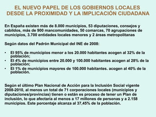 EL NUEVO PAPEL DE LOS GOBIERNOS LOCALES  DESDE LA PROXIMIDAD Y LA IMPLICACIÓN CIUDADANA En España existen más de 8.000 municipios, 53 diputaciones, consejos y cabildos, más de 900 mancomunidades, 50 comarcas, 70 agrupaciones de municipios, 3.700 entidades locales menores y 2 áreas metropolitanas  Según datos del Padrón Municipal del INE de 2008: El 95% de municipios menor a los 20.000 habitantes acogen al 32% de la población; El 4% de municipios entre 20.000 y 100.000 habitantes acogen al 28% de la población; El 1% de municipios mayores de 100.000 habitantes. acogen al 40% de la población. Según el último Plan Nacional de Acción para la Inclusión Social vigente 2008-2010, al menos un total de 71 corporaciones locales (municipios y diputaciones/provincias) tienen o están es proceso de tener un Plan de inclusión, lo que afectaría al menos a 17 millones de personas y a 2.158 municipios. Este porcentaje alcanza al 37,45% de la población.  