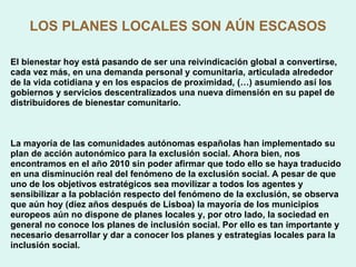 LOS PLANES LOCALES SON AÚN ESCASOS El bienestar hoy está pasando de ser una reivindicación global a convertirse, cada vez más, en una demanda personal y comunitaria, articulada alrededor de la vida cotidiana y en los espacios de proximidad, (…) asumiendo así los gobiernos y servicios descentralizados una nueva dimensión en su papel de distribuidores de bienestar comunitario. La mayoría de las comunidades autónomas españolas han implementado su plan de acción autonómico para la exclusión social. Ahora bien, nos encontramos en el año 2010 sin poder afirmar que todo ello se haya traducido en una disminución real del fenómeno de la exclusión social. A pesar de que uno de los objetivos estratégicos sea movilizar a todos los agentes y sensibilizar a la población respecto del fenómeno de la exclusión, se observa que aún hoy (diez años después de Lisboa) la mayoría de los municipios europeos aún no dispone de planes locales y, por otro lado, la sociedad en general no conoce los planes de inclusión social. Por ello es tan importante y necesario desarrollar y dar a conocer los planes y estrategias locales para la inclusión social. 
