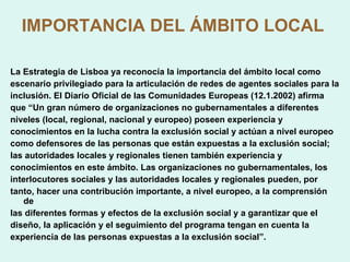 IMPORTANCIA DEL ÁMBITO LOCAL   La Estrategia de Lisboa ya reconocía la importancia del ámbito local como escenario privilegiado para la articulación de redes de agentes sociales para la inclusión. El Diario Oficial de las Comunidades Europeas (12.1.2002) afirma que “Un gran número de organizaciones no gubernamentales a diferentes niveles (local, regional, nacional y europeo) poseen experiencia y conocimientos en la lucha contra la exclusión social y actúan a nivel europeo como defensores de las personas que están expuestas a la exclusión social; las autoridades locales y regionales tienen también experiencia y conocimientos en este ámbito. Las organizaciones no gubernamentales, los interlocutores sociales y las autoridades locales y regionales pueden, por tanto, hacer una contribución importante, a nivel europeo, a la comprensión de las diferentes formas y efectos de la exclusión social y a garantizar que el diseño, la aplicación y el seguimiento del programa tengan en cuenta la experiencia de las personas expuestas a la exclusión social”. 