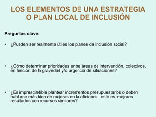 LOS ELEMENTOS DE UNA ESTRATEGIA O PLAN LOCAL DE INCLUSIÓN Preguntas clave: ¿Pueden ser realmente útiles los planes de inclusión social? ¿Cómo determinar prioridades entre áreas de intervención, colectivos, en función de la gravedad y/o urgencia de situaciones? ¿Es imprescindible plantear incrementos presupuestarios o deben hablarse más bien de mejoras en la eficiencia, esto es, mejores resultados con recursos similares?  