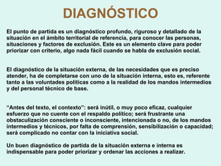 DIAGNÓSTICO El punto de partida es un diagnóstico profundo, riguroso y detallado de la situación en el ámbito territorial de referencia, para conocer las personas, situaciones y factores de exclusión. Este es un elemento clave para poder priorizar con criterio, algo nada fácil cuando se habla de exclusión social. El diagnóstico de la situación externa, de las necesidades que es preciso atender, ha de completarse con uno de la situación interna, esto es, referente tanto a las voluntades políticas como a la realidad de los mandos intermedios y del personal técnico de base.   “ Antes del texto, el contexto”: será inútil, o muy poco eficaz, cualquier esfuerzo que no cuente con el respaldo político; será frustrante una obstaculización consciente o inconsciente, intencionada o no, de los mandos intermedios y técnicos, por falta de comprensión, sensibilización o capacidad; será complicado no contar con la iniciativa social. Un buen diagnóstico de partida de la situación externa e interna es indispensable para poder priorizar y ordenar las acciones a realizar. 