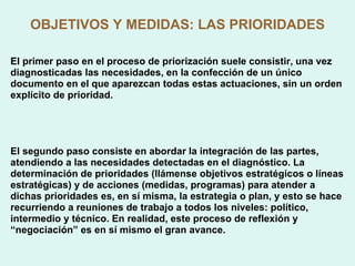 OBJETIVOS Y MEDIDAS: LAS PRIORIDADES El primer paso en el proceso de priorización suele consistir, una vez diagnosticadas las necesidades, en la confección de un único documento en el que aparezcan todas estas actuaciones, sin un orden explícito de prioridad. El segundo paso consiste en abordar la integración de las partes, atendiendo a las necesidades detectadas en el diagnóstico. La determinación de prioridades (llámense objetivos estratégicos o líneas estratégicas) y de acciones (medidas, programas) para atender a dichas prioridades es, en sí misma, la estrategia o plan, y esto se hace recurriendo a reuniones de trabajo a todos los niveles: político, intermedio y técnico. En realidad, este proceso de reflexión y “ negociación” es en sí mismo el gran avance.  