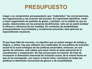 PRESUPUESTO Llegar a un compromiso presupuestario que “materialice” las conversaciones, las negociaciones y los avances del proceso. Es importante identificar, medir y hacer seguimiento de partidas de gasto; y también, en la medida en que se pueda, relacionarlas con las personas beneficiarias: solo así se podrá analizar la eficacia y eficiencia de las medidas. En contextos de posibilidades presupuestarias muy limitadas y condiciones precarias, este ejercicio es especialmente necesario. El que haya falta de recursos, no significa que no exista margen de trabajo y mejora, y, éstos, hay que utilizarlo con creatividad. Si una política de inclusión social es la suma sinérgica de las políticas sectoriales, entonces, en una opción de mínimos, solo habría que hacer frente al coste adicional de la coordinación y cooperación. No hay excusa para no hacerlo. Se trata de incorporar la dimensión trasversal de inclusión social, de la misma forma en que se ha conseguido, con mayor o menor éxito, incorporar en todas las políticas la dimensión transversal de género o de accesibilidad. 