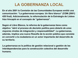 LA GOBERNANZA LOCAL En el año 2001 la Comisión de las Comunidades Europeas emitió una comunicación: “La gobernanza europea. Un libro blanco” (COM (2001) 428 final). Adicionalmente, la reformulación de la Estrategia de Lisboa hizo hincapié en el concepto de “gobernanza”. Según el Libro Blanco, la reforma de la gobernanza tiene como objetivo  “abrir el proceso de decisión política para dotarlo de unos mayores niveles de integración y responsabilidad” . La gobernanza, además, implica una nueva filosofía de la acción pública que consiste en convertir a la ciudadanía en un actor importante del desarrollo de su territorio. La gobernanza es la política de gestión relacional o gestión de las interdependencias para la construcción colectiva del desarrollo humano. 