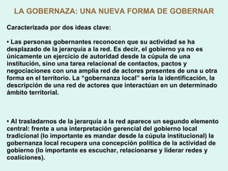 LA GOBERNAZA: UNA NUEVA FORMA DE GOBERNAR Caracterizada por dos ideas clave: •  Las personas gobernantes reconocen que su actividad se ha desplazado de la jerarquía a la red. Es decir, el gobierno ya no es únicamente un ejercicio de autoridad desde la cúpula de una institución, sino una tarea relacional de contactos, pactos y negociaciones con una amplia red de actores presentes de una u otra forma en el territorio. La “gobernanza local” sería la identificación, la descripción de una red de actores que interactúan en un determinado ámbito territorial. •  Al trasladarnos de la jerarquía a la red aparece un segundo elemento central: frente a una interpretación gerencial del gobierno local tradicional (lo importante es mandar desde la cúpula institucional) la gobernanza local recupera una concepción política de la actividad de gobierno (lo importante es escuchar, relacionarse y liderar redes y coaliciones). 