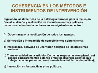 COHERENCIA EN LOS MÉTODOS E INSTRUMENTOS DE INTERVENCIÓN Siguiendo las directrices de la Estrategia Europea para la Inclusión Social, el diseño y realización de los instrumentos y políticas inclusivas deben fundamentarse en los siguientes aspectos: Gobernanza y la movilización de todos los agentes; b) Generación e intercambio de conocimientos sobre el tema;  c) Integralidad, derivada de una visión holística de los problemas sociales;  d) Transversalidad en la articulación de las respuestas (rompiendo así con los compartimentos estanco entre los diversos agentes que trabajan con las personas, sean o no de la administración pública); e) Innovación en las prácticas y las políticas. 