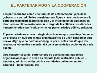 EL PARTENARIADO Y LA COOPERACIÓN Los partenariados como una fórmula de colaboración típica de la gobernanza en red. Se les considera una figura clave que favorece la corresponsabilidad, la participación y la integración de acciones en abordajes multidimensionales. A lo largo de las últimas dos décadas han proliferado significativamente los partenariados público-privados. El partenariado es una estrategia de actuación que permite y favorece un proceso en que dos o más organizaciones se unen para crear algo nuevo. Algo que no podrían conseguir por sí solas puesto que los resultados obtenidos van más allá de la suma de las acciones de cada agente.  Otra característica del partenariado es que la naturaleza de las organizaciones que lo crean es distinta (administración pública – empresa; administración pública - entidades del tercer sector; empresa – tercer sector, etc.). 