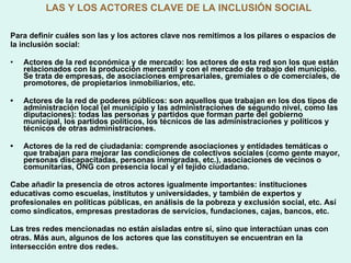 LAS Y LOS ACTORES CLAVE DE LA INCLUSIÓN SOCIAL Para definir cuáles son las y los actores clave nos remitimos a los pilares o espacios de la inclusión social:  Actores de la red económica y de mercado: los actores de esta red son los que están relacionados con la producción mercantil y con el mercado de trabajo del municipio. Se trata de empresas, de asociaciones empresariales, gremiales o de comerciales, de promotores, de propietarios inmobiliarios, etc. •  Actores de la red de poderes públicos: son aquellos que trabajan en los dos tipos de administración local (el municipio y las administraciones de segundo nivel, como las diputaciones): todas las personas y partidos que forman parte del gobierno municipal, los partidos políticos, los técnicos de las administraciones y políticos y técnicos de otras administraciones. •  Actores de la red de ciudadanía: comprende asociaciones y entidades temáticas o que trabajan para mejorar las condiciones de colectivos sociales (como gente mayor, personas discapacitadas, personas inmigradas, etc.), asociaciones de vecinos o comunitarias, ONG con presencia local y el tejido ciudadano. Cabe añadir la presencia de otros actores igualmente importantes: instituciones educativas como escuelas, institutos y universidades, y también de expertos y profesionales en políticas públicas, en análisis de la pobreza y exclusión social, etc. Así como sindicatos, empresas prestadoras de servicios, fundaciones, cajas, bancos, etc. Las tres redes mencionadas no están aisladas entre sí, sino que interactúan unas con otras. Más aun, algunos de los actores que las constituyen se encuentran en la intersección entre dos redes.  