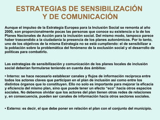 ESTRATEGIAS DE SENSIBILIZACIÓN  Y DE COMUNICACIÓN Aunque el impulso de la Estrategia Europea para la Inclusión Social se remonta al año 2000, son proporcionalmente pocas las personas que conoce su existencia o la de los Planes Nacionales de Acción para la inclusión social. Del mismo modo, tampoco parece haber trascendido a la ciudadanía la presencia de los planes autonómicos. Por lo tanto, uno de los objetivos de la misma Estrategia no se está cumpliendo: el de sensibilizar a la población sobre la problemática del fenómeno de la exclusión social y el desarrollo de políticas para combatirlo. Las estrategias de sensibilización y comunicación de los planes locales de inclusión social deberían formularse teniendo en cuenta dos ámbitos: •  Interno: se hace necesario establecer canales y flujos de información recíproca entre todos los actores claves que participan en el plan de inclusión así como entre los distintos órganos que lo constituyen. Ello no solo es importante para mejorar la eficacia y eficiencia del mismo plan, sino que puede tener un efecto “eco” hacia otros espacios sociales. No debemos olvidar que los actores del plan tienen otras redes de relaciones y, en consecuencia, pueden ser canales de información hacia otros sectores sociales. •  Externo: es decir, el que debe poner en relación el plan con el conjunto del municipio. 