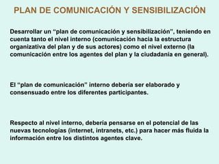 PLAN DE COMUNICACIÓN Y SENSIBILIZACIÓN Desarrollar un “plan de comunicación y sensibilización”, teniendo en cuenta tanto el nivel interno (comunicación hacia la estructura organizativa del plan y de sus actores) como el nivel externo (la comunicación entre los agentes del plan y la ciudadanía en general). El “plan de comunicación” interno debería ser elaborado y consensuado entre los diferentes participantes. Respecto al nivel interno, debería pensarse en el potencial de las nuevas tecnologías (internet, intranets, etc.) para hacer más fluida la información entre los distintos agentes clave. 