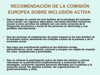 RECOMENDACIÓN DE LA COMISIÓN EUROPEA SOBRE INCLUSIÓN ACTIVA   Que se tengan en cuenta los tres ámbitos de la estrategia de inclusión activa (apoyo con ingresos adecuados, mercados laborales inclusivos, acceso a unos servicios de calidad) con una visión conjunta de la integración económica y social de las personas en desventaja y sus posibles interrelaciones. Que las acciones se implementen de modo integral en los tres ámbitos de la inclusión activa, abordando las múltiples causas de la pobreza y de la exclusión social. Que haya una coordinación política en los distintos niveles administrativos, local, regional, nacional y europeo con objeto de respetar los roles, competencias y prioridades. Que se refuerce la participación activa de todas las actrices y actores relevantes en la planificación implementación y evaluación de las estrategias, incluyendo aquellas personas afectadas por la pobreza y la exclusión social, los agentes sociales, las organizaciones no gubernamentales, y otras. 