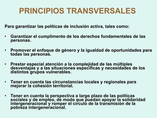 PRINCIPIOS TRANSVERSALES   Para garantizar las políticas de inclusión activa, tales como: Garantizar el cumplimento de los derechos fundamentales de las personas. Promover el enfoque de género y la igualdad de oportunidades para todas las personas. Prestar especial atención a la complejidad de las múltiples desventajas y a las situaciones específicas y necesidades de los distintos grupos vulnerables. Tener en cuenta las circunstancias locales y regionales para mejorar la cohesión territorial. Tener en cuenta la perspectiva a largo plazo de las políticas sociales y de empleo, de modo que puedan apoyar la solidaridad intergeneracional y romper el círculo de la transmisión de la pobreza intergeneracional. 