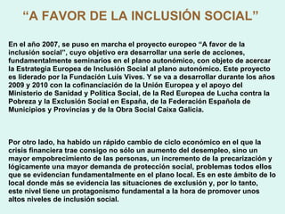 “ A   FAVOR DE LA INCLUSIÓN SOCIAL”   En el año 2007, se puso en marcha el proyecto europeo “A   favor de la inclusión social”, cuyo objetivo era desarrollar una serie de acciones, fundamentalmente seminarios en el plano autonómico, con objeto de acercar la Estrategia Europea de Inclusión Social al plano autonómico. Este proyecto es liderado por la Fundación Luís Vives. Y se va a desarrollar durante los años 2009 y 2010 con la cofinanciación de la Unión Europea y el apoyo del Ministerio de Sanidad y Política Social, de la Red Europea de Lucha contra la Pobreza y la Exclusión Social en España, de la Federación Española de Municipios y Provincias y de la Obra Social Caixa Galicia. Por otro lado, ha habido un rápido cambio de ciclo económico en el que la crisis financiera trae consigo no sólo un aumento del desempleo, sino un mayor empobrecimiento de las personas, un incremento de la precarización y lógicamente una mayor demanda de protección social, problemas todos ellos que se evidencian fundamentalmente en el plano local. Es en este ámbito de lo local donde más se evidencia las situaciones de exclusión y, por lo tanto, este nivel tiene un protagonismo fundamental a la hora de promover unos altos niveles de inclusión social. 