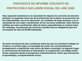 PROPUESTA DE INFORME CONJUNTO DE PROTECCIÓN E INCLUSIÓN SOCIAL DEL AÑO 2009   Hace especial insistencia en la necesidad de mejorar los servicios de atención primaria, en aspectos como los de la promoción de la salud y la prevención de las enfermedades, los de la educación, los cuidados de larga duración y en la necesidad de una mejor coordinación de los recursos existentes. Este informe enfatiza que esta coordinación debe de darse especialmente en el plano local. Sin embargo, la prestación de servicios sociales solo es obligatoria para los municipios de más de 20.000 habitantes. Se tomó conciencia de dos cuestiones sobre las que era prioritario trabajar en el futuro: en primer lugar, la necesidad de contar con una participación, protagonismo e implicación más activa del plano municipal; en segundo lugar, la conveniencia de fomentar el intercambio, la cooperación y el trabajo sobre temas conjuntos desde la perspectiva interautonómica, hecho que favorecería el aprendizaje y enriquecimiento mutuo. 