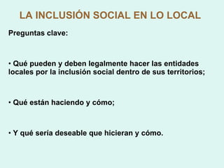LA INCLUSIÓN SOCIAL EN LO LOCAL Preguntas clave: Qué pueden y deben legalmente hacer las entidades locales por la inclusión social dentro de sus territorios; Qué están haciendo y cómo; Y qué sería deseable que hicieran y cómo. 