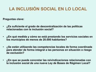 LA INCLUSIÓN SOCIAL EN LO LOCAL Preguntas clave: ¿Es suficiente el grado de descentralización de las políticas relacionadas con la inclusión social? ¿En qué medida y cómo se está prestando los servicios sociales en los municipios de menos de 20.000 habitantes?  ¿Se están utilizando las competencias locales de forma coordinada para atender de forma integral a las personas en situación o riesgo de exclusión? ¿En que se puede concretar las reivindicaciones relacionadas con la inclusión social de una nueva Ley de Bases de Régimen Local? 