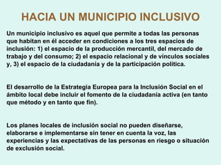 HACIA UN MUNICIPIO INCLUSIVO Un municipio inclusivo es aquel que permite a todas las personas que habitan en él acceder en condiciones a los tres espacios de inclusión: 1) el espacio de la producción mercantil, del mercado de trabajo y del consumo; 2) el espacio relacional y de vínculos sociales y, 3) el espacio de la ciudadanía y de la participación política. El desarrollo de la Estrategia Europea para la Inclusión Social en el ámbito local debe incluir el fomento de la ciudadanía activa (en tanto que método y en tanto que fin). Los planes locales de inclusión social no pueden diseñarse, elaborarse e implementarse sin tener en cuenta la voz, las  experiencias y las expectativas de las personas en riesgo o situación de exclusión social. 