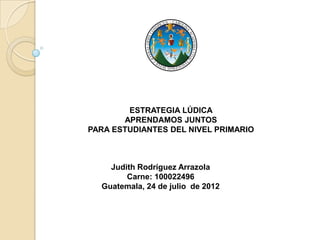 ESTRATEGIA LÚDICA
       APRENDAMOS JUNTOS
PARA ESTUDIANTES DEL NIVEL PRIMARIO



    Judith Rodríguez Arrazola
        Carne: 100022496
  Guatemala, 24 de julio de 2012
 