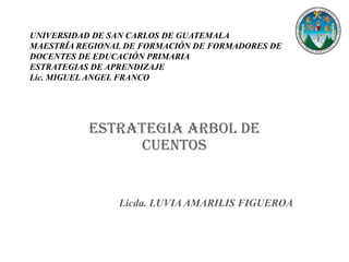 UNIVERSIDAD DE SAN CARLOS DE GUATEMALA
MAESTRÍA REGIONAL DE FORMACIÓN DE FORMADORES DE
DOCENTES DE EDUCACIÓN PRIMARIA
ESTRATEGIAS DE APRENDIZAJE
Lic. MIGUEL ANGEL FRANCO




           ESTRATEGIA ARBOL DE
                CUENTOS


                Licda. LUVIA AMARILIS FIGUEROA
 
