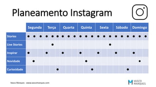 Planeamento Instagram
Segunda Terça Quarta Quinta Sexta Sábado Domingo
Stories • • • • • • • • • • • • • • • • • • • • •
Live Stories • •
Inspirar • • • • • • •
Novidade • • •
Curiosidade • • •
Vasco Marques - www.vascomarques.com
 