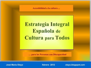 Accesibilidad a la cultura ...




                   Estrategia Integral
                      Española de
                   Cultura para Todos

                    … para las Personas con Discapacidad



José María Olayo                 febrero 2012           olayo.blogspot.com
 