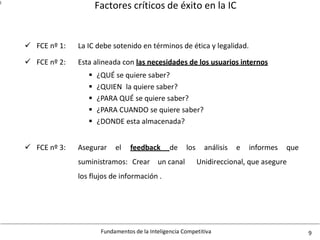 Factores críticos de éxito en la IC
Fundamentos de la Inteligencia Competitiva 9
l
FCE nº 1: La IC debe sotenido en términos de ética y legalidad.
FCE nº 2: Esta alineada con las necesidades de los usuarios internos
 ¿QUÉ se quiere saber?
 ¿QUIEN la quiere saber?
 ¿PARA QUÉ se quiere saber?
 ¿PARA CUANDO se quiere saber?
 ¿DONDE esta almacenada?
 FCE nº 3: Asegurar el feedback de los análisis e informes que
suministramos: Crear un canal
los flujos de información .
Unidireccional, que asegure

 