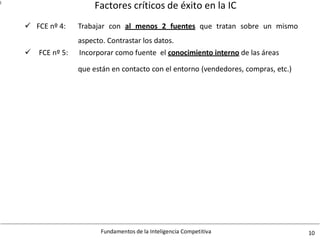 Factores críticos de éxito en la IC
Fundamentos de la Inteligencia Competitiva 10
l
FCE nº 4: Trabajar con al menos 2 fuentes
aspecto. Contrastar los datos.
que tratan sobre un mismo
FCE nº 5: Incorporar como fuente el conocimiento interno de las áreas
que están en contacto con el entorno (vendedores, compras, etc.)
 