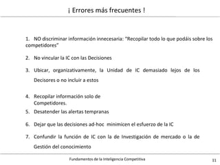 Fundamentos de la Inteligencia Competitiva 11
¡ Errores más frecuentes !
1. NO discriminar información innecesaria: “Recopilar todo lo que podáis sobre los
competidores”
2. No vincular la IC con las Decisiones
3. Ubicar, organizativamente, la Unidad
Decisores o no incluir a estos
de IC demasiado lejos de los
4. Recopilar información solo de
Competidores.
5. Desatender las alertas tempranas
6. Dejar que las decisiones ad-hoc minimicen el esfuerzo de la IC
7. Confundir la función de IC con la de Investigación de mercado o la de
Gestión del conocimiento
 