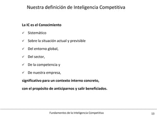 Fundamentos de la Inteligencia Competitiva 13
Nuestra definición de Inteligencia Competitiva
La IC es el Conocimiento
 Sistemático
 Sobre la situación actual y previsible
 Del entorno global,
 Del sector,
 De la competencia y
 De nuestra empresa,
significativo para un contexto interno concreto,
con el propósito de anticiparnos y salir beneficiados.
 