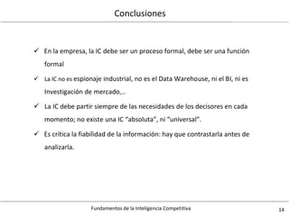 Fundamentos de la Inteligencia Competitiva 14
Conclusiones
 En la empresa, la IC debe ser un proceso formal, debe ser una función
formal
 La IC no es espionaje industrial, no es el Data Warehouse, ni el BI, ni es
Investigación de mercado,…
 La IC debe partir siempre de las necesidades de los decisores en cada
momento; no existe una IC “absoluta”, ni “universal”.
 Es crítica la fiabilidad de la información: hay que contrastarla antes de
analizarla.
 