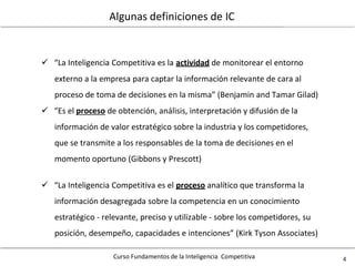 Curso Fundamentos de la Inteligencia Competitiva 4
Algunas definiciones de IC
 “La Inteligencia Competitiva es la actividad de monitorear el entorno
externo a la empresa para captar la información relevante de cara al
proceso de toma de decisiones en la misma” (Benjamin and Tamar Gilad)
 “Es el proceso de obtención, análisis, interpretación y difusión de la
información de valor estratégico sobre la industria y los competidores,
que se transmite a los responsables de la toma de decisiones en el
momento oportuno (Gibbons y Prescott)
 “La Inteligencia Competitiva es el proceso analítico que transforma la
información desagregada sobre la competencia en un conocimiento
estratégico - relevante, preciso y utilizable - sobre los competidores, su
posición, desempeño, capacidades e intenciones” (Kirk Tyson Associates)
 