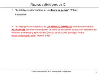 Curso Fundamentos de la Inteligencia Competitiva 5
Algunas definiciones de IC
 “La Inteligencia Competitiva es una forma de pensar” (William
Rothschild)
 “La Inteligencia Competitiva es UN PROCESO COMPLEJO dividido en multiples
ACTIVIDADES con objeto de obtener un árbol de decisiones de carácter relevante en
términos de tiempo y aplicabilidad (navaja de OCCAM). Santiago Toribio
www.comoinvertir.com. Madrid 2.013
 
