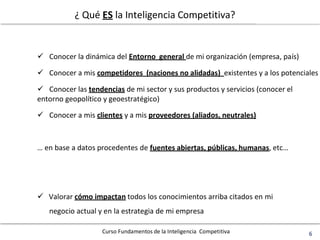 Curso Fundamentos de la Inteligencia Competitiva 6
¿ Qué ES la Inteligencia Competitiva?
 Conocer la dinámica del Entorno general de mi organización (empresa, país)
 Conocer a mis competidores (naciones no alidadas) existentes y a los potenciales
 Conocer las tendencias de mi sector y sus productos y servicios (conocer el
entorno geopolítico y geoestratégico)
 Conocer a mis clientes y a mis proveedores (aliados, neutrales)
… en base a datos procedentes de fuentes abiertas, públicas, humanas, etc…
 Valorar cómo impactan todos los conocimientos arriba citados en mi
negocio actual y en la estrategia de mi empresa
 