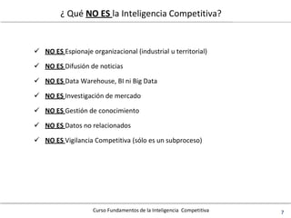 Curso Fundamentos de la Inteligencia Competitiva 7
¿ Qué NO ES la Inteligencia Competitiva?
 NO ES Espionaje organizacional (industrial u territorial)
 NO ES Difusión de noticias
 NO ES Data Warehouse, BI ni Big Data
 NO ES Investigación de mercado
 NO ES Gestión de conocimiento
 NO ES Datos no relacionados
 NO ES Vigilancia Competitiva (sólo es un subproceso)
 