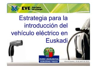 Estrategia para la
    introducción del
vehículo eléctrico en
            Euskadi


                   Vitoria-Gasteiz, 19 de abril de 2010
 