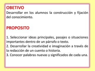 OBETIVO
Desarrollar en los alumnos la construcción y fijación
del conocimiento.


PROPOSITO
1. Seleccionar ideas principales, pasajes o situaciones
importantes dentro de un párrafo o texto.
2. Desarrollar la creatividad e imaginación a través de
la redacción de un cuento o historia.
3. Conocer palabras nuevas y significados de cada una.
 