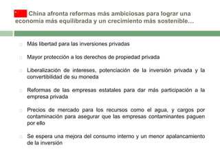 China afronta reformas más ambiciosas para lograr una
economía más equilibrada y un crecimiento más sostenible…



Más libertad para las inversiones privadas



Mayor protección a los derechos de propiedad privada



Liberalización de intereses, potenciación de la inversión privada y la
convertibilidad de su moneda



Reformas de las empresas estatales para dar más participación a la
empresa privada



Precios de mercado para los recursos como el agua, y cargos por
contaminación para asegurar que las empresas contaminantes paguen
por ello



Se espera una mejora del consumo interno y un menor apalancamiento
de la inversión

 
