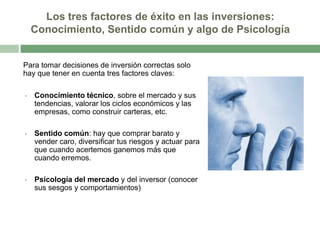Los tres factores de éxito en las inversiones:
Conocimiento, Sentido común y algo de Psicología

Para tomar decisiones de inversión correctas solo
hay que tener en cuenta tres factores claves:
•

Conocimiento técnico, sobre el mercado y sus
tendencias, valorar los ciclos económicos y las
empresas, como construir carteras, etc.

•

Sentido común: hay que comprar barato y
vender caro, diversificar tus riesgos y actuar para
que cuando acertemos ganemos más que
cuando erremos.

•

Psicología del mercado y del inversor (conocer
sus sesgos y comportamientos)

 