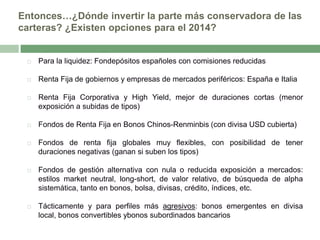 Entonces…¿Dónde invertir la parte más conservadora de las
carteras? ¿Existen opciones para el 2014?



Para la liquidez: Fondepósitos españoles con comisiones reducidas



Renta Fija de gobiernos y empresas de mercados periféricos: España e Italia



Renta Fija Corporativa y High Yield, mejor de duraciones cortas (menor
exposición a subidas de tipos)



Fondos de Renta Fija en Bonos Chinos-Renminbis (con divisa USD cubierta)



Fondos de renta fija globales muy flexibles, con posibilidad de tener
duraciones negativas (ganan si suben los tipos)



Fondos de gestión alternativa con nula o reducida exposición a mercados:
estilos market neutral, long-short, de valor relativo, de búsqueda de alpha
sistemática, tanto en bonos, bolsa, divisas, crédito, índices, etc.



Tácticamente y para perfiles más agresivos: bonos emergentes en divisa
local, bonos convertibles ybonos subordinados bancarios

 