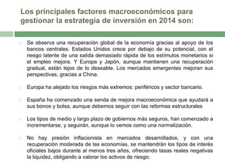 Los principales factores macroeconómicos para
gestionar la estrategia de inversión en 2014 son:


Se observa una recuperación global de la economía gracias al apoyo de los
bancos centrales. Estados Unidos crece por debajo de su potencial, con el
riesgo latente de una salida demasiado rápida de los estímulos monetarios si
el empleo mejora. Y Europa y Japón, aunque mantienen una recuperación
gradual, están lejos de lo deseable. Los mercados emergentes mejoran sus
perspectivas, gracias a China.



Europa ha alejado los riesgos más extremos: periféricos y sector bancario.



España ha comenzado una senda de mejora macroeconómica que ayudará a
sus bonos y bolsa, aunque debemos seguir con las reformas estructurales



Los tipos de medio y largo plazo de gobiernos más seguros, han comenzado a
incrementarse, y seguirán, aunque lo vemos como una normalización.



No hay presión inflacionista en mercados desarrollados, y con una
recuperación moderada de las economías, se mantendrán los tipos de interés
oficiales bajos durante al menos tres años, ofreciendo tasas reales negativas
la liquidez, obligando a valorar los activos de riesgo.

 