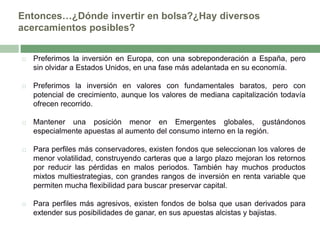 Entonces…¿Dónde invertir en bolsa?¿Hay diversos
acercamientos posibles?


Preferimos la inversión en Europa, con una sobreponderación a España, pero
sin olvidar a Estados Unidos, en una fase más adelantada en su economía.



Preferimos la inversión en valores con fundamentales baratos, pero con
potencial de crecimiento, aunque los valores de mediana capitalización todavía
ofrecen recorrido.



Mantener una posición menor en Emergentes globales, gustándonos
especialmente apuestas al aumento del consumo interno en la región.



Para perfiles más conservadores, existen fondos que seleccionan los valores de
menor volatilidad, construyendo carteras que a largo plazo mejoran los retornos
por reducir las pérdidas en malos periodos. También hay muchos productos
mixtos multiestrategias, con grandes rangos de inversión en renta variable que
permiten mucha flexibilidad para buscar preservar capital.



Para perfiles más agresivos, existen fondos de bolsa que usan derivados para
extender sus posibilidades de ganar, en sus apuestas alcistas y bajistas.

 