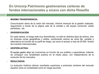 En Unicorp Patrimonio gestionamos carteras de
fondos internacionales y sicavs con dicha filosofía


MAXIMA TRANSPARENCIA:

Comunicación diaria de la visión del mercado, informe mensual de la gestión realizada,
seguimiento a través de la página web de la entidad y del equipo comercial, visitas
periódicas, etc.


DIVERSIFICACIÓN:

En cada cartera, el riesgo está muy diversificado, no sólo en distintos tipos de activos, sino
en diversas zonas geográficas y estilos, combinando activos de renta fija, variable y
alternativos en función de su perfil de riesgo, así como el acceso a más de 24.000 fondos
de inversión internacionales.


GESTIÓN ACTIVA:
El equipo gestor elige las inversiones en función de sus análisis y expectativas, tratando
de conseguir una rentabilidad positiva en el medio plazo, con independencia de la
evolución de los mercados.



RESULTADOS:
La evolución histórica ofrecen resultados superiores a productos similares del mercado
español, tanto en rentabilidad como en riesgo asumido.

 