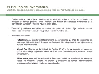 El Equipo de Inversiones
Gestión, asesoramiento y seguimiento a más de 700 Millones de euros

□

Equipo estable con notable experiencia en diversos ciclos económicos, contando con
métodos y medios propios. Todos cuentan con Máster en Mercados Financieros y la
acreditación European Financial Advisor, entre otros.

□

Gestores y asesores en todas las clases de productos: Renta Fija, Variable, fondos
nacionales e internacionales, ETF’s, productos estructurados, etc.

□

Miembros del Equipo:
□

Rafael Romero, Director del Departamento de Inversiones. 27 años de experiencia en
mercados (13 en Unicorp). Experto en Estrategia Global de Inversiones, Renta Fija y
Fondos Internacionales.

□

Miguel Paz, Director de la Unidad de Gestión.13 años de experiencia en mercados
(todos en Unicorp). Experto en Renta Variable, Distribución de activos, Análisis Técnico
y Cuantitativo.

□

Elena Martín, Directora de la Unidad de Productos. 8 años de experiencia en mercados
(todos en Unicorp). Experta en análisis y selección de fondos internacionales,
inversiones alternativas y productos estructurados.

 